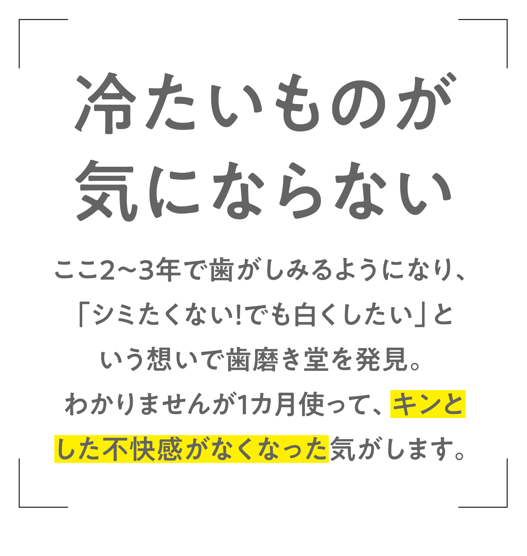 冷たいものが気にならない　ここ2～3年で歯がしみるようになり、「シミたくない！でも白くしたい」という想いで歯磨き堂を発見。わかりませんが1カ月使って、キンとした不快感がなくなった気がします。